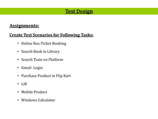 13
Assignments:
Create Test Scenarios for Following Tasks:
• Online Bus-Ticket Booking
• Search Book in Library
• Search Train on Platform
• Gmail- Login
• Purchase Product in Flip Kart
• Lift
• Mobile Product
• Windows Calculator
Test Design
 