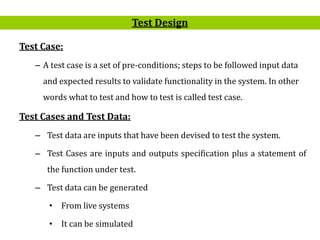 14
Test Case:
– A test case is a set of pre-conditions; steps to be followed input data
and expected results to validate functionality in the system. In other
words what to test and how to test is called test case.
Test Cases and Test Data:
– Test data are inputs that have been devised to test the system.
– Test Cases are inputs and outputs specification plus a statement of
the function under test.
– Test data can be generated
• From live systems
• It can be simulated
Test Design
 