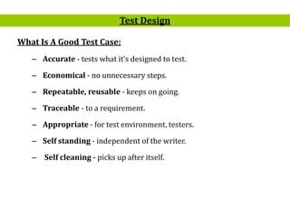 15
What Is A Good Test Case:
– Accurate - tests what it’s designed to test.
– Economical - no unnecessary steps.
– Repeatable, reusable - keeps on going.
– Traceable - to a requirement.
– Appropriate - for test environment, testers.
– Self standing - independent of the writer.
– Self cleaning - picks up after itself.
Test Design
 