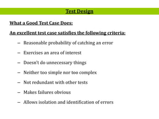 17
What a Good Test Case Does:
An excellent test case satisfies the following criteria:
– Reasonable probability of catching an error
– Exercises an area of interest
– Doesn’t do unnecessary things
– Neither too simple nor too complex
– Not redundant with other tests
– Makes failures obvious
– Allows isolation and identification of errors
Test Design
 