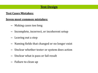 18
Test Cases Mistakes:
Seven most common mistakes:
– Making cases too long
– Incomplete, incorrect, or incoherent setup
– Leaving out a step
– Naming fields that changed or no longer exist
– Unclear whether tester or system does action
– Unclear what is pass or fail result
– Failure to clean up
Test Design
 
