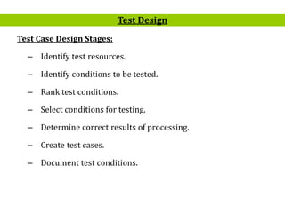 19
Test Case Design Stages:
– Identify test resources.
– Identify conditions to be tested.
– Rank test conditions.
– Select conditions for testing.
– Determine correct results of processing.
– Create test cases.
– Document test conditions.
Test Design
 
