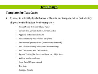 20
Template for Test Case :
 In order to select the fields that we will use in our template, let us first identify
all possible field choices for the template –
• Project Name, Test Suite ID and Name
• Version date, Version Number, Version Author
• Approval and distribution date
• Revision History with reasons for update
• Environment pre-requisites (Installation & Network)
• Test Pre-conditions (Data created before testing)
• Test Case Name , Test Case Number
• Type Of Testing ( I.e. Functional, Load etc.), Objectives
• Valid or invalid conditions
• Input Data ( ID type, values)
• Test Steps
• Expected Results
Test Design
 