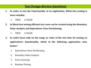 22
1. In order to test the Functionality of an application, White-box testing is
more suitable.
1. TRUE 2. FALSE
2. In Black-box testing efficient test cases can be created using the Boundary
Value Analysis and Equivalence Class Partitioning.
1. TRUE 2. FALSE
3. In order focus only on the range or value of the test data for testing an
application’s functionality, which of the following approaches suits
better?
1. Equivalence Class Partitioning
2. Boundary Value Analysis
3. Error Guessing
4. Random Testing
Test Design-Review Questions
 