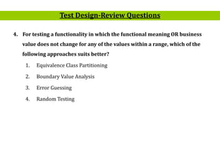 23
4. For testing a functionality in which the functional meaning OR business
value does not change for any of the values within a range, which of the
following approaches suits better?
1. Equivalence Class Partitioning
2. Boundary Value Analysis
3. Error Guessing
4. Random Testing
Test Design-Review Questions
 