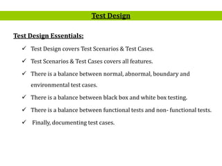 3
Test Design Essentials:
 Test Design covers Test Scenarios & Test Cases.
 Test Scenarios & Test Cases covers all features.
 There is a balance between normal, abnormal, boundary and
environmental test cases.
 There is a balance between black box and white box testing.
 There is a balance between functional tests and non- functional tests.
 Finally, documenting test cases.
Test Design
 