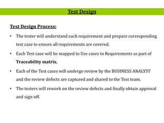 6
Test Design Process:
• The tester will understand each requirement and prepare corresponding
test case to ensure all requirements are covered.
• Each Test case will be mapped to Use cases to Requirements as part of
Traceability matrix.
• Each of the Test cases will undergo review by the BUSINESS ANALYST
and the review defects are captured and shared to the Test team.
• The testers will rework on the review defects and finally obtain approval
and sign-off.
Test Design
 