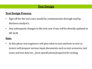 8
Test Design Process:
• Sign-off for the test cases would be communicates through mail by
Business Analyst’s.
• Any subsequent changes to the test case if any will be directly updated in
HP ALM.
Note:
• In this phase test engineers will plan what to test and how to test i.e.
testers will prepare various input documents such as test scenarios, test
cases and test data etc…(test specifications)required for testing.
Test Design
 