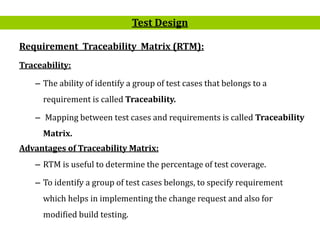 9
Requirement Traceability Matrix (RTM):
Traceability:
– The ability of identify a group of test cases that belongs to a
requirement is called Traceability.
– Mapping between test cases and requirements is called Traceability
Matrix.
Advantages of Traceability Matrix:
– RTM is useful to determine the percentage of test coverage.
– To identify a group of test cases belongs, to specify requirement
which helps in implementing the change request and also for
modified build testing.
Test Design
 