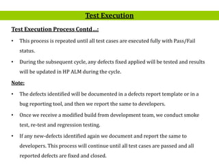 12
Test Execution Process Contd…:
• This process is repeated until all test cases are executed fully with Pass/Fail
status.
• During the subsequent cycle, any defects fixed applied will be tested and results
will be updated in HP ALM during the cycle.
Note:
• The defects identified will be documented in a defects report template or in a
bug reporting tool, and then we report the same to developers.
• Once we receive a modified build from development team, we conduct smoke
test, re-test and regression testing.
• If any new-defects identified again we document and report the same to
developers. This process will continue until all test cases are passed and all
reported defects are fixed and closed.
Test Execution
 