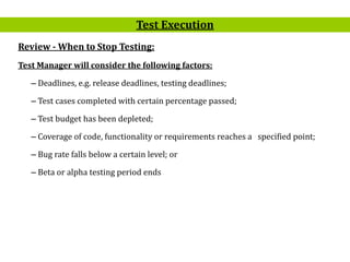 13
Review - When to Stop Testing:
Test Manager will consider the following factors:
– Deadlines, e.g. release deadlines, testing deadlines;
– Test cases completed with certain percentage passed;
– Test budget has been depleted;
– Coverage of code, functionality or requirements reaches a specified point;
– Bug rate falls below a certain level; or
– Beta or alpha testing period ends
Test Execution
 