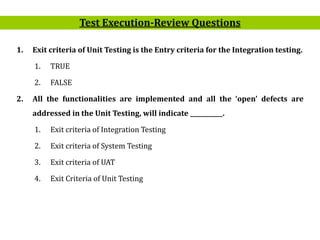 16
1. Exit criteria of Unit Testing is the Entry criteria for the Integration testing.
1. TRUE
2. FALSE
2. All the functionalities are implemented and all the ‘open’ defects are
addressed in the Unit Testing, will indicate ___________.
1. Exit criteria of Integration Testing
2. Exit criteria of System Testing
3. Exit criteria of UAT
4. Exit Criteria of Unit Testing
Test Execution-Review Questions
 