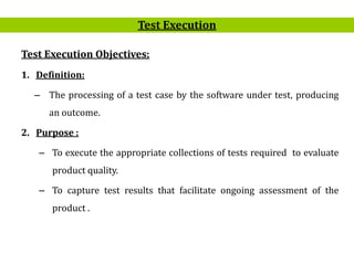 2
Test Execution Objectives:
1. Definition:
– The processing of a test case by the software under test, producing
an outcome.
2. Purpose :
– To execute the appropriate collections of tests required to evaluate
product quality.
– To capture test results that facilitate ongoing assessment of the
product .
Test Execution
 