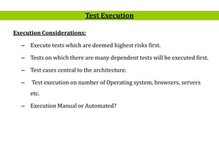 3
Execution Considerations:
– Execute tests which are deemed highest risks first.
– Tests on which there are many dependent tests will be executed first.
– Test cases central to the architecture.
– Test execution on number of Operating system, browsers, servers
etc.
– Execution Manual or Automated?
Test Execution
 