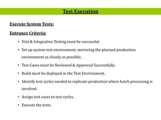 8
Execute System Tests:
Entrance Criteria:
• Unit & Integration Testing must be successful.
• Set up system test environment, mirroring the planned production
environment as closely as possible.
• Test Cases must be Reviewed & Approved Successfully.
• Build must be deployed in the Test Environment.
• Identify test cycles needed to replicate production where batch processing is
involved.
• Assign test cases to test cycles.
• Execute the tests.
Test Execution
 