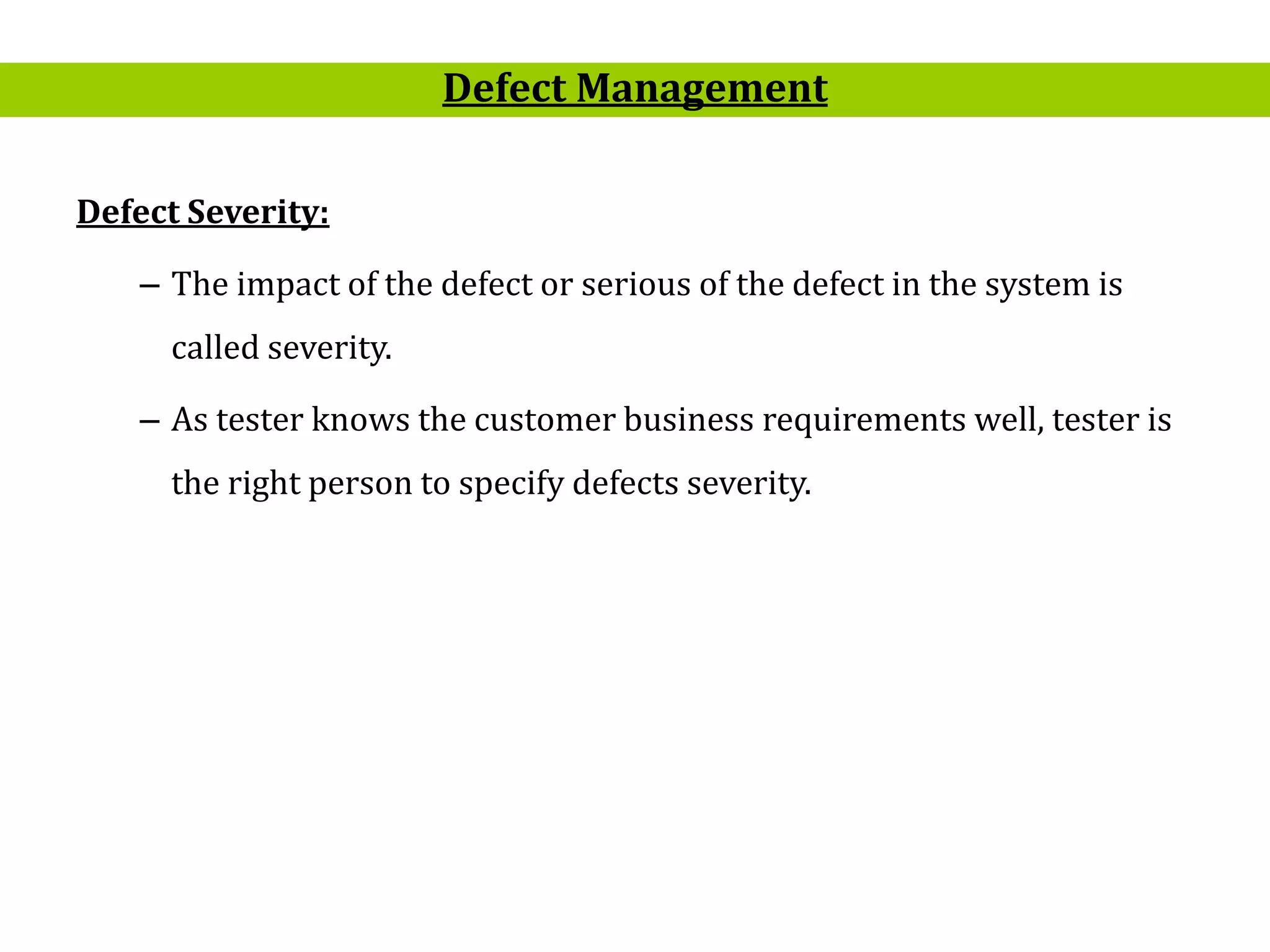 17
Defect Severity:
– The impact of the defect or serious of the defect in the system is
called severity.
– As tester knows the customer business requirements well, tester is
the right person to specify defects severity.
Defect Management
 