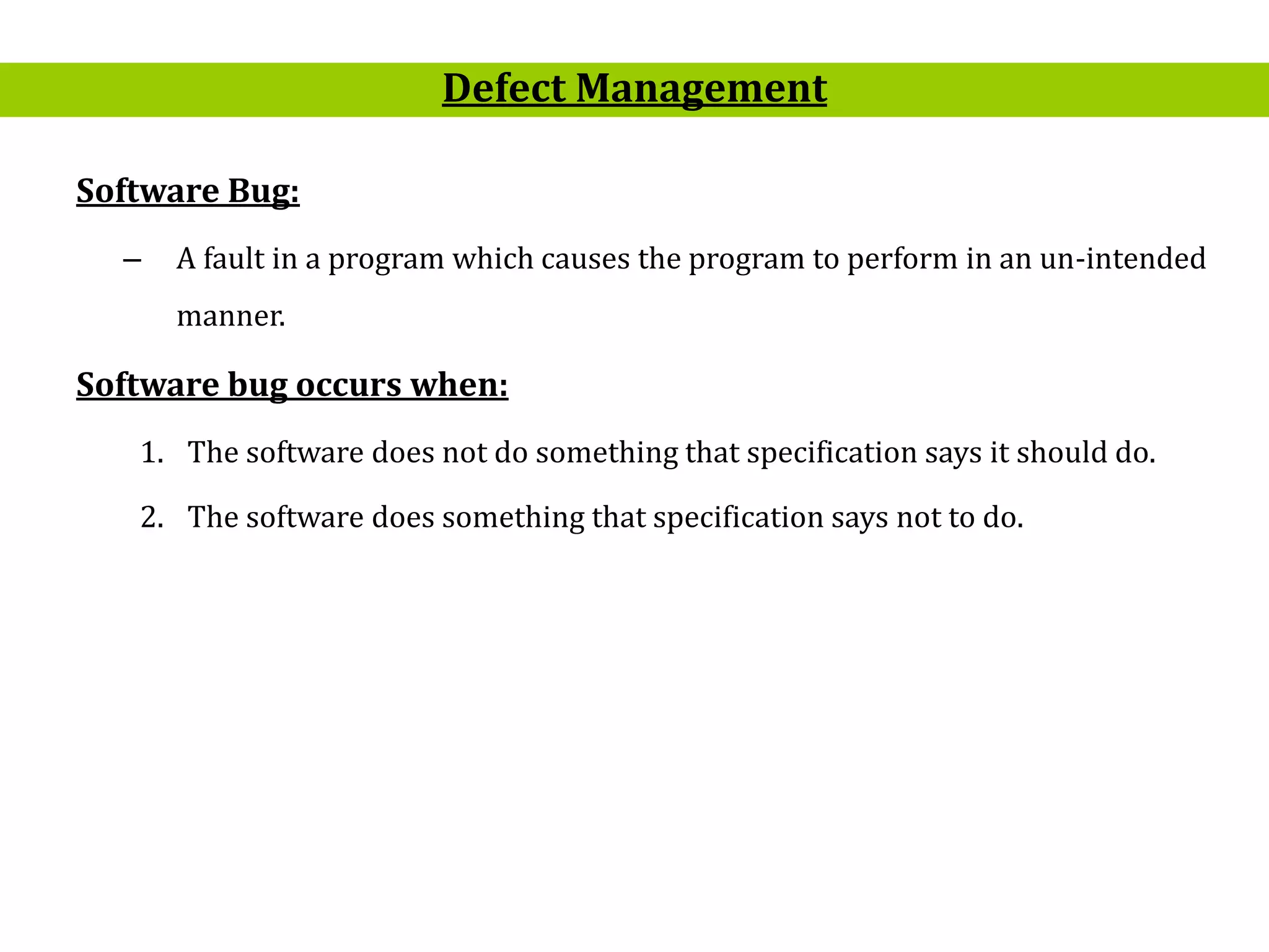 5
Software Bug:
– A fault in a program which causes the program to perform in an un-intended
manner.
Software bug occurs when:
1. The software does not do something that specification says it should do.
2. The software does something that specification says not to do.
Defect Management
 