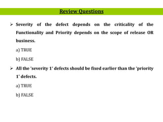 25
Review Questions
 Severity of the defect depends on the criticality of the
Functionality and Priority depends on the scope of release OR
business.
a) TRUE
b) FALSE
 All the ‘severity 1‘ defects should be fixed earlier than the ‘priority
1’ defects.
a) TRUE
b) FALSE
 