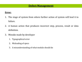 6
Error:
1. The stage of system from where further action of system will lead it to
failure.
2. A human action that produces incorrect step, process, result or data
definition.
3. Mistake made by developer
1. Typographical error
2. Misleading of specs
3. A misunderstanding of what module should do
Defect Management
 