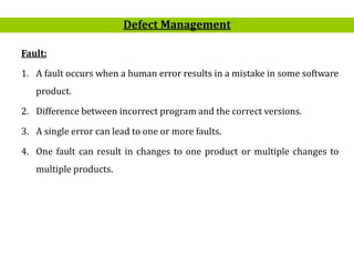 8
Fault:
1. A fault occurs when a human error results in a mistake in some software
product.
2. Difference between incorrect program and the correct versions.
3. A single error can lead to one or more faults.
4. One fault can result in changes to one product or multiple changes to
multiple products.
Defect Management
 