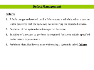 9
Failure:
1. A fault can go undetected until a failure occurs, which is when a user or
tester perceives that the system is not delivering the expected service.
2. Deviation of the system from its expected behavior.
3. Inability of a system to perform its required functions within specified
performance requirements.
4. Problems identified by end user while using a system is called failure.
Defect Management
 