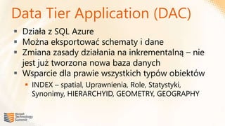 Data Tier Application (DAC)
 Działa z SQL Azure
 Można eksportować schematy i dane
 Zmiana zasady działania na inkrementalną – nie
  jest już tworzona nowa baza danych
 Wsparcie dla prawie wszystkich typów obiektów
   INDEX – spatial, Uprawnienia, Role, Statystyki,
    Synonimy, HIERARCHYID, GEOMETRY, GEOGRAPHY
 