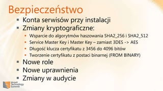Bezpieczeństwo
  Konta serwisów przy instalacji
  Zmiany kryptograficzne:
      Wsparcie do algorytmów haszowania SHA2_256 i SHA2_512
      Service Master Key i Master Key – zamiast 3DES -> AES
      Długość klucza certyfikatu z 3456 do 4096 bitów
      Tworzenie certyfikatu z postaci binarnej (FROM BINARY)
  Nowe role
  Nowe uprawnienia
  Zmiany w audycie
 