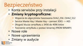 Bezpieczeństwo
  Konta serwisów przy instalacji
  Zmiany kryptograficzne:
      Wsparcie do algorytmów haszowania SHA2_256 i SHA2_512
      Service Master Key i Master Key – zamiast 3DES -> AES
      Długość klucza certyfikatu z 3456 do 4096 bitów
      Tworzenie certyfikatu z postaci binarnej (FROM BINARY)
  Nowe role
  Nowe uprawnienia
  Zmiany w audycie
 
