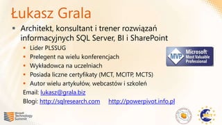Łukasz Grala
 Architekt, konsultant i trener rozwiązań
  informacyjnych SQL Server, BI i SharePoint
    Lider PLSSUG
    Prelegent na wielu konferencjach
    Wykładowca na uczelniach
    Posiada liczne certyfikaty (MCT, MCITP, MCTS)
    Autor wielu artykułów, webcastów i szkoleń
   Email: lukasz@grala.biz
   Blogi: http://sqlresearch.com http://powerpivot.info.pl
 