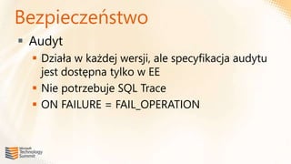 Bezpieczeństwo
 Audyt
   Działa w każdej wersji, ale specyfikacja audytu
    jest dostępna tylko w EE
   Nie potrzebuje SQL Trace
   ON FAILURE = FAIL_OPERATION
 