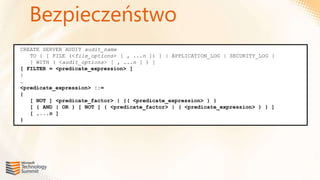 Bezpieczeństwo
CREATE SERVER AUDIT audit_name
   TO { [ FILE (<file_options> [ , ...n ]) ] | APPLICATION_LOG | SECURITY_LOG }
   [ WITH ( <audit_options> [ , ...n ] ) ]
[ FILTER = <predicate_expression> ]
}
…
<predicate_expression> ::=
{
   [ NOT ] <predicate_factor> | {( <predicate_expression> ) }
   [ { AND | OR } [ NOT ] { <predicate_factor> | ( <predicate_expression> ) } ]
   [ ,...n ]
}
 