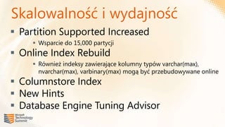 Skalowalność i wydajność
 Partition Supported Increased
      Wsparcie do 15,000 partycji
 Online Index Rebuild
      Również indeksy zawierające kolumny typów varchar(max),
       nvarchar(max), varbinary(max) mogą być przebudowywane online
 Columnstore Index
 New Hints
 Database Engine Tuning Advisor
 