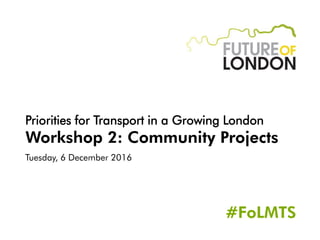 Priorities for Transport in a Growing London
Workshop 2: Community Projects
Tuesday, 6 December 2016
#FoLMTS
 