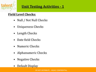 DO NOT DISTRIBUTE – HIGHLY CONFIDENTIAL
Unit Testing Activities - 1
Field Level Checks:
• Null / Not Null Checks
• Uniqueness Checks
• Length Checks
• Date field Checks
• Numeric Checks
• Alphanumeric Checks
• Negative Checks
• Default Display
 