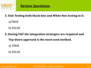 DO NOT DISTRIBUTE – HIGHLY CONFIDENTIAL
Review Questions:
3. Unit Testing both black-box and White-box testing in it.
a)TRUE
b) FALSE
4. During UAT the integration strategies are required and
Top-down approach is the most used method.
a) TRUE
b) FALSE
100www.talentsprint.com
 