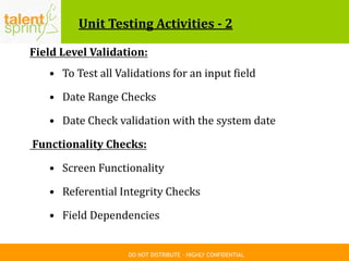 DO NOT DISTRIBUTE – HIGHLY CONFIDENTIAL
Unit Testing Activities - 2
Field Level Validation:
• To Test all Validations for an input field
• Date Range Checks
• Date Check validation with the system date
Functionality Checks:
• Screen Functionality
• Referential Integrity Checks
• Field Dependencies
 