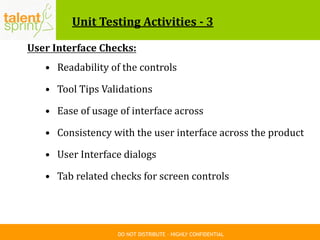 DO NOT DISTRIBUTE – HIGHLY CONFIDENTIAL
Unit Testing Activities - 3
User Interface Checks:
• Readability of the controls
• Tool Tips Validations
• Ease of usage of interface across
• Consistency with the user interface across the product
• User Interface dialogs
• Tab related checks for screen controls
 