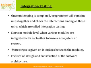 DO NOT DISTRIBUTE – HIGHLY CONFIDENTIAL
Integration Testing:
• Once unit testing is completed, programmer will combine
units together and check the interactions among all these
units, which are called integration testing.
• Starts at module level when various modules are
integrated with each other to form a sub-system or
system.
• More stress is given on interfaces between the modules.
• Focuses on design and construction of the software
architecture.
 