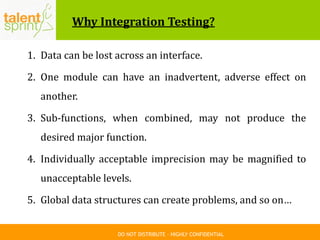 DO NOT DISTRIBUTE – HIGHLY CONFIDENTIAL
Why Integration Testing?
1. Data can be lost across an interface.
2. One module can have an inadvertent, adverse effect on
another.
3. Sub-functions, when combined, may not produce the
desired major function.
4. Individually acceptable imprecision may be magnified to
unacceptable levels.
5. Global data structures can create problems, and so on…
 