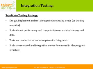 DO NOT DISTRIBUTE – HIGHLY CONFIDENTIAL
Integration Testing:
Top-Down Testing Strategy:
• Design, implement and test the top modules using stubs (or dummy
modules).
• Stubs do not perform any real computations or manipulate any real
data.
• Tests are conducted as each component is integrated.
• Stubs are removed and integration moves downward in the program
structure.
17www.talentsprint.com
 