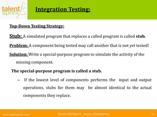 DO NOT DISTRIBUTE – HIGHLY CONFIDENTIAL
Integration Testing:
Top-Down Testing Strategy:
Stub: A simulated program that replaces a called program is called stub.
Problem: A component being tested may call another that is not yet tested!
Solution: Write a special-purpose program to simulate the activity of the
missing component.
The special-purpose program is called a stub.
– If the lowest level of components performs the input and output
operations, stubs for them may be almost identical to the actual
components they replace.
19www.talentsprint.com
 