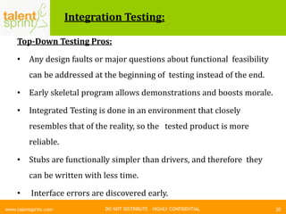 DO NOT DISTRIBUTE – HIGHLY CONFIDENTIAL
Integration Testing:
Top-Down Testing Pros:
• Any design faults or major questions about functional feasibility
can be addressed at the beginning of testing instead of the end.
• Early skeletal program allows demonstrations and boosts morale.
• Integrated Testing is done in an environment that closely
resembles that of the reality, so the tested product is more
reliable.
• Stubs are functionally simpler than drivers, and therefore they
can be written with less time.
• Interface errors are discovered early.
20www.talentsprint.com
 