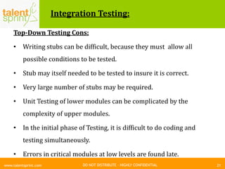 DO NOT DISTRIBUTE – HIGHLY CONFIDENTIAL
Integration Testing:
Top-Down Testing Cons:
• Writing stubs can be difficult, because they must allow all
possible conditions to be tested.
• Stub may itself needed to be tested to insure it is correct.
• Very large number of stubs may be required.
• Unit Testing of lower modules can be complicated by the
complexity of upper modules.
• In the initial phase of Testing, it is difficult to do coding and
testing simultaneously.
• Errors in critical modules at low levels are found late.
21www.talentsprint.com
 