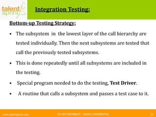 DO NOT DISTRIBUTE – HIGHLY CONFIDENTIAL
Integration Testing:
Bottom-up Testing Strategy:
• The subsystem in the lowest layer of the call hierarchy are
tested individually. Then the next subsystems are tested that
call the previously tested subsystems.
• This is done repeatedly until all subsystems are included in
the testing.
• Special program needed to do the testing, Test Driver.
• A routine that calls a subsystem and passes a test case to it.
22www.talentsprint.com
 