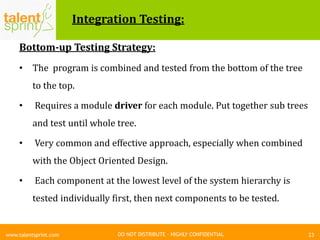 DO NOT DISTRIBUTE – HIGHLY CONFIDENTIAL
Integration Testing:
Bottom-up Testing Strategy:
• The program is combined and tested from the bottom of the tree
to the top.
• Requires a module driver for each module. Put together sub trees
and test until whole tree.
• Very common and effective approach, especially when combined
with the Object Oriented Design.
• Each component at the lowest level of the system hierarchy is
tested individually first, then next components to be tested.
23www.talentsprint.com
 