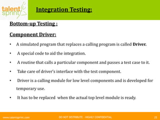 DO NOT DISTRIBUTE – HIGHLY CONFIDENTIAL
Integration Testing:
Bottom-up Testing :
Component Driver:
• A simulated program that replaces a calling program is called Driver.
• A special code to aid the integration.
• A routine that calls a particular component and passes a test case to it.
• Take care of driver’s interface with the test component.
• Driver is a calling module for low level components and is developed for
temporary use.
• It has to be replaced when the actual top level module is ready.
25www.talentsprint.com
 