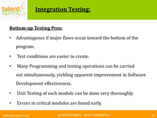 DO NOT DISTRIBUTE – HIGHLY CONFIDENTIAL
Integration Testing:
Bottom-up Testing Pros:
• Advantageous if major flaws occur toward the bottom of the
program.
• Test conditions are easier to create.
• Many Programming and testing operations can be carried
out simultaneously, yielding apparent improvement in Software
Development effectiveness.
• Unit Testing of each module can be done very thoroughly.
• Errors in critical modules are found early.
26www.talentsprint.com
 