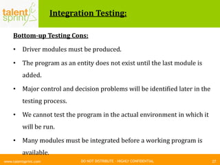 DO NOT DISTRIBUTE – HIGHLY CONFIDENTIAL
Integration Testing:
Bottom-up Testing Cons:
• Driver modules must be produced.
• The program as an entity does not exist until the last module is
added.
• Major control and decision problems will be identified later in the
testing process.
• We cannot test the program in the actual environment in which it
will be run.
• Many modules must be integrated before a working program is
available.
27www.talentsprint.com
 