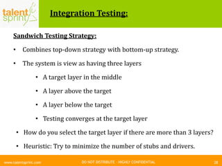 DO NOT DISTRIBUTE – HIGHLY CONFIDENTIAL
Integration Testing:
Sandwich Testing Strategy:
• Combines top-down strategy with bottom-up strategy.
• The system is view as having three layers
• A target layer in the middle
• A layer above the target
• A layer below the target
• Testing converges at the target layer
• How do you select the target layer if there are more than 3 layers?
• Heuristic: Try to minimize the number of stubs and drivers.
28www.talentsprint.com
 