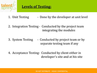 DO NOT DISTRIBUTE – HIGHLY CONFIDENTIAL
Levels of Testing:
1. Unit Testing - Done by the developer at unit level
2. Integration Testing - Conducted by the project team
integrating the modules
3. System Testing - Conducted by project team or by
separate testing team if any
4. Acceptance Testing- Conducted by client either in
developer's site and at his site
 